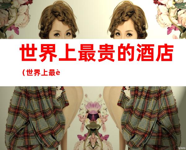 世界上最贵的酒店(世界上最贵的酒店排行)