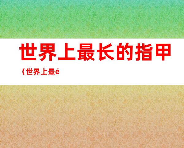 世界上最长的指甲(世界上最长的指甲盖)