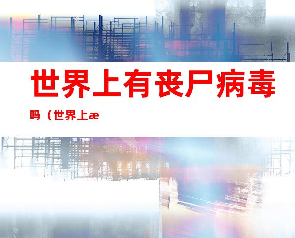 世界上有丧尸病毒吗(世界上有丧尸病毒吗中国)