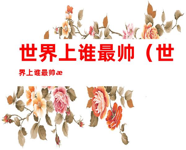 世界上谁最帅(世界上谁最帅气)