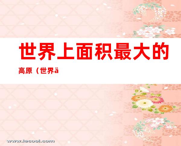 世界上面积最大的高原(世界上面积最大的高原气候区)