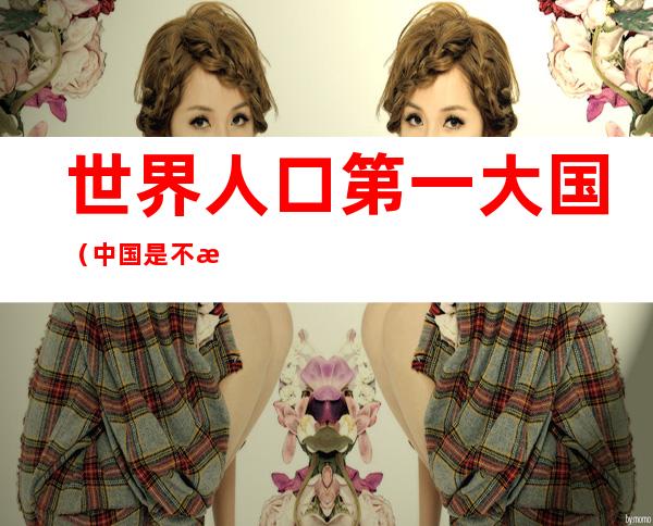世界人口第一大国(中国是不是世界人口第一大国)