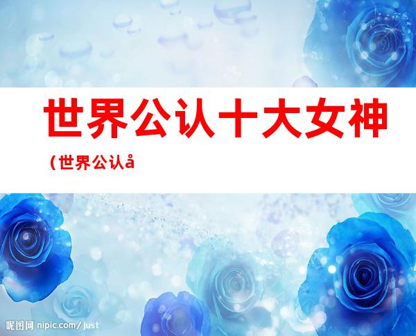 世界公认十大女神（世界公认十大女神是谁）
