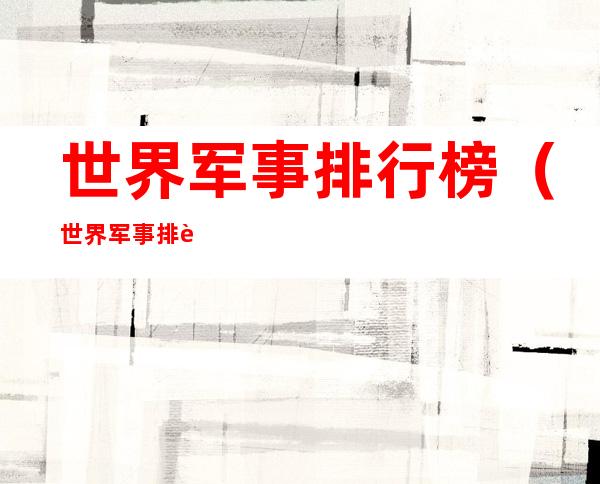 世界军事排行榜(世界军事排行榜前100)