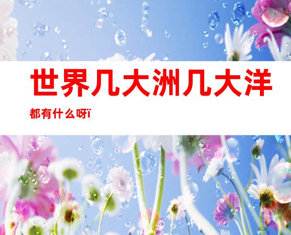 世界几大洲几大洋都有什么呀(世界上有哪几大洲几大洋?)