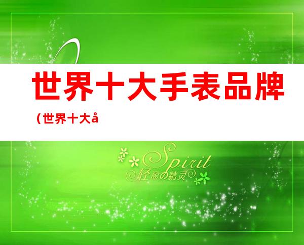 世界十大手表品牌(世界十大名表有哪些)