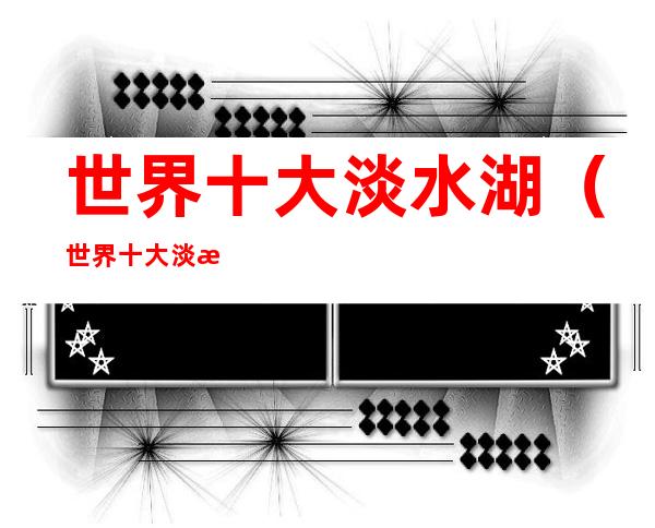 世界十大淡水湖(世界十大淡水湖面积排名)