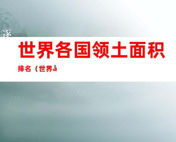 世界各国领土面积排名(世界各国领土面积排名前五十名)