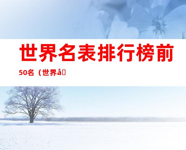 世界名表排行榜前50名(世界名表排行榜前50名百度百科)