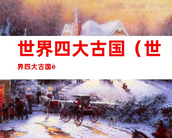 世界四大古国(世界四大古国还剩几个)