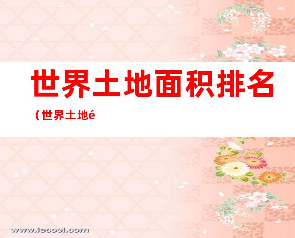 世界土地面积排名(世界土地面积排名表全部)
