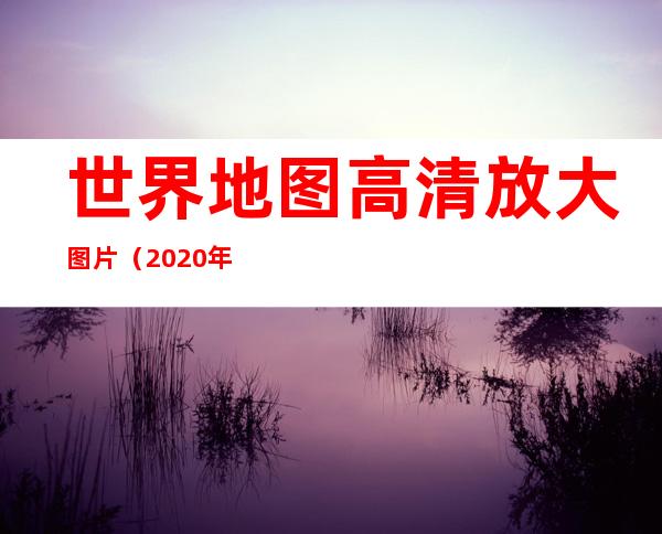 世界地图高清放大图片(2020年世界地图高清放大图片)