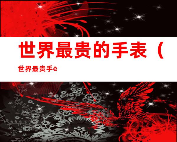 世界最贵的手表(世界最贵手表排行第一名)