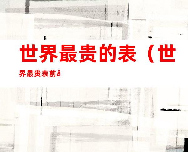 世界最贵的表(世界最贵表前十名品牌)