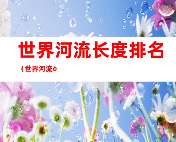世界河流长度排名(世界河流长度排名前三的是?)