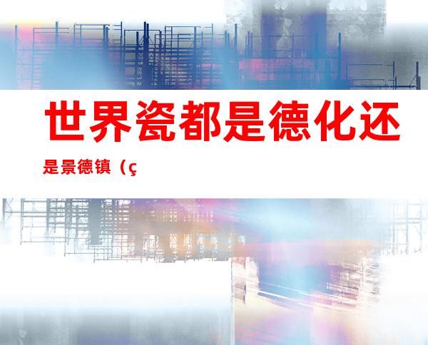 世界瓷都是德化还是景德镇（瓷都是不是景德镇）