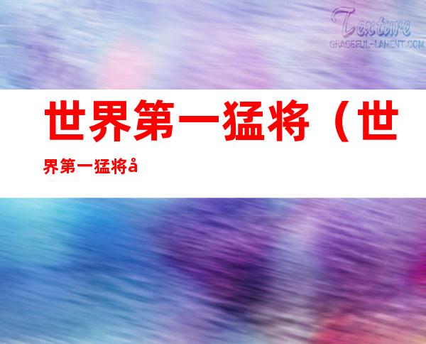 世界第一猛将(世界第一猛将姓张的)