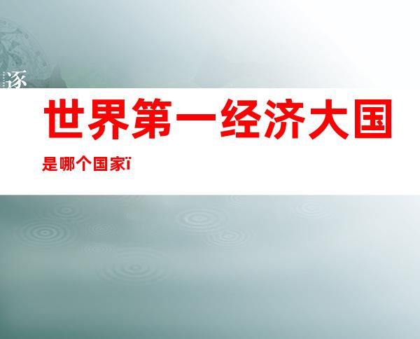 世界第一经济大国是哪个国家(世界第一大经济强国是哪个国家)