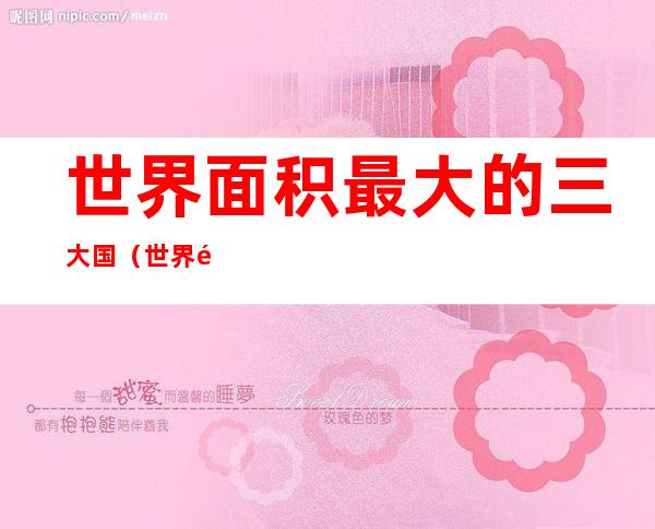 世界面积最大的三大国（世界面积最大的前四个国家）