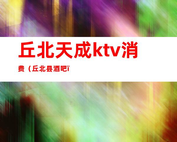 丘北天成ktv消费(丘北县酒吧)