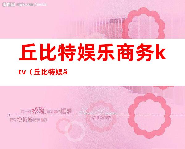 丘比特娱乐商务ktv(丘比特娱乐集团)