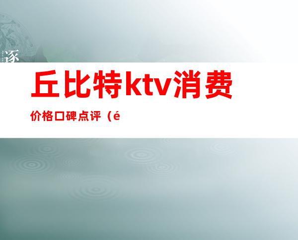 丘比特ktv消费价格口碑点评(长沙丘比特KTV)