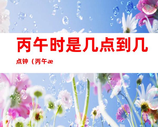 丙午时是几点到几点钟（丙午时是几点至几点钟）