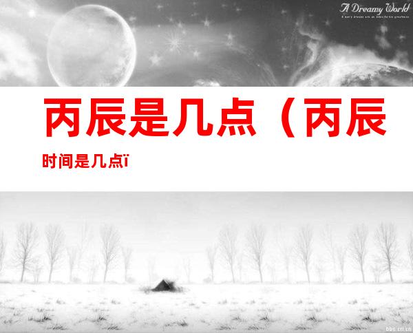 丙辰是几点(丙辰时间是几点)