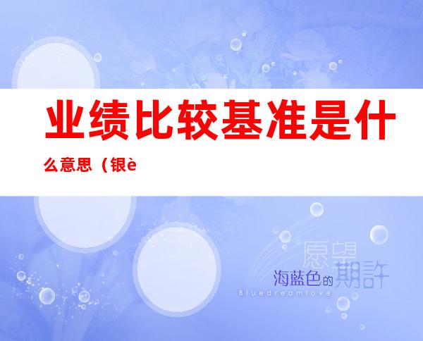 业绩比较基准是什么意思(银行理财产品业绩比较基准是什么意思)
