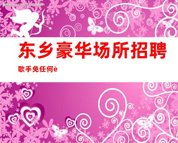 东乡豪华场所招聘歌手/免任何费用/急招中