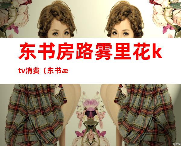 东书房路雾里花ktv消费（东书房路雾里花ktv包厢多钱）