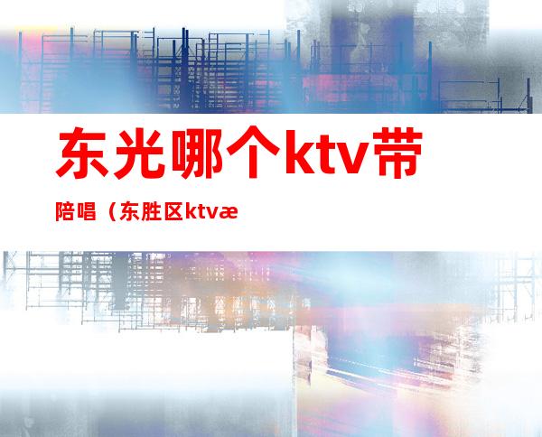 东光哪个ktv带陪唱(东胜区ktv有陪唱吗)
