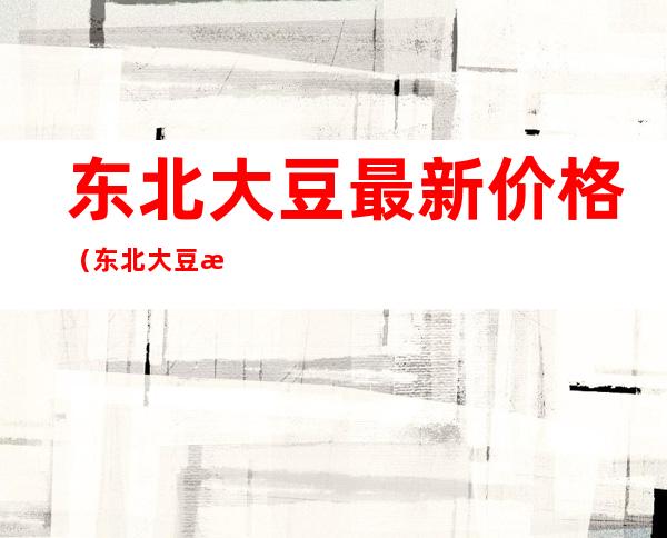 东北大豆最新价格(东北大豆最新价格多少钱一斤1956年的今天)