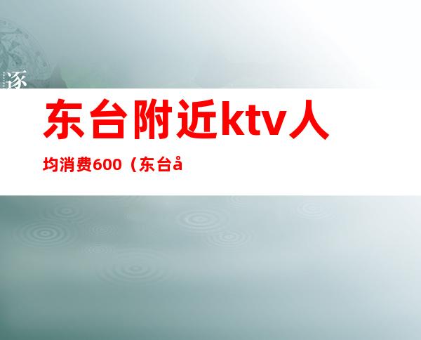 东台附近ktv人均消费600(东台夜总会ktv有哪些)