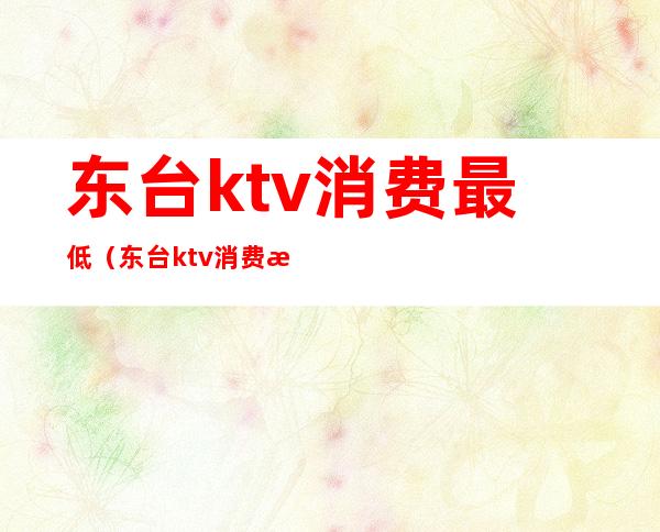 东台ktv消费最低(东台ktv消费最低多少钱)