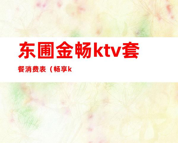东圃金畅ktv套餐消费表(畅享ktv电话)