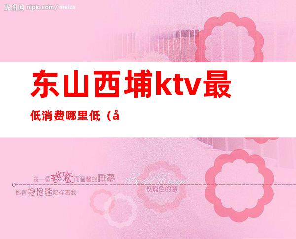 东山西埔ktv最低消费哪里低(南头ktv价格是多少)