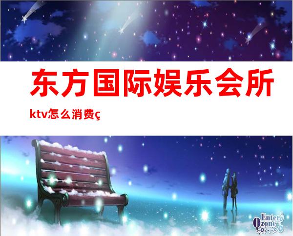 东方国际娱乐会所ktv怎么消费的(东方魅力ktv娱乐会所消费)