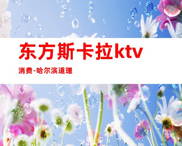 东方斯卡拉ktv消费-哈尔滨道理区东方斯卡拉门票怎么收费。
