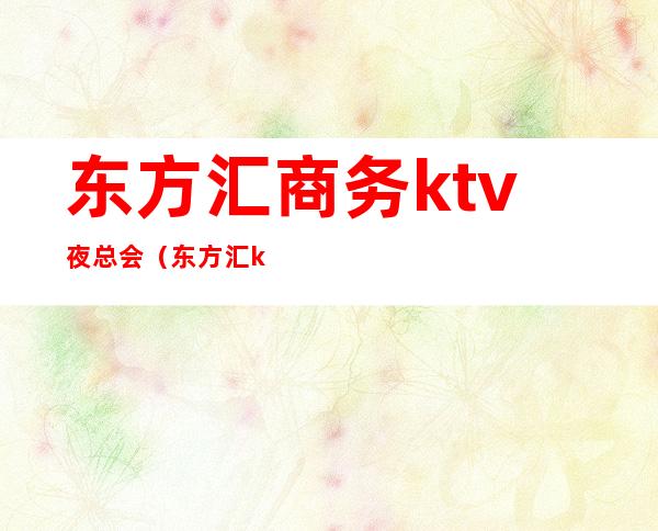 东方汇商务ktv夜总会(东方汇ktv电话号码)
