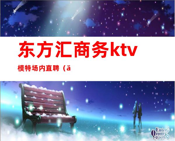 东方汇商务ktv模特场内直聘(东方汇娱乐会所夜总会)