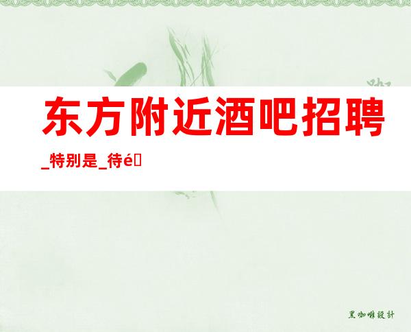 东方附近酒吧招聘_ 特别是_ 待遇给力