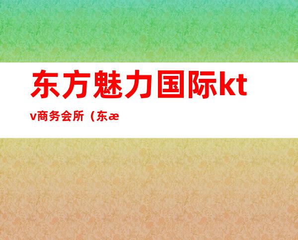 东方魅力国际ktv商务会所(东方魅力ktv娱乐会所电话)