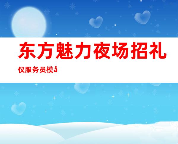 东方魅力夜场招礼仪 服务员 模忒 高薪12起 提供住宿