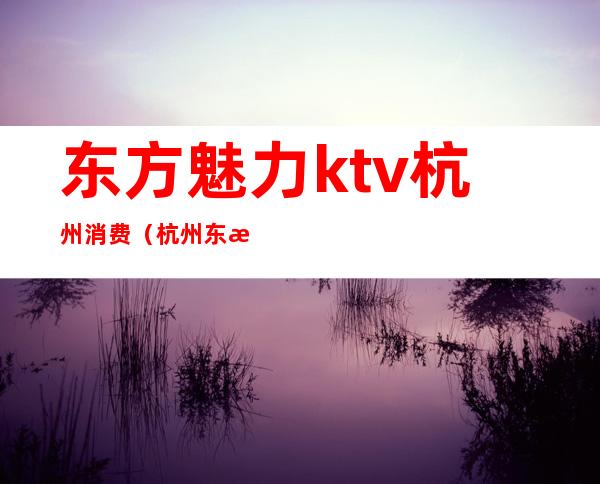 东方魅力ktv杭州消费(杭州东方魅力ktv消费水平)
