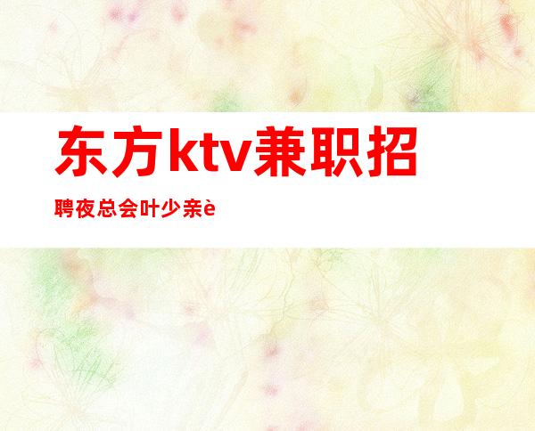 东方ktv兼职招聘夜总会叶少亲聘亲带给你一个精彩人生