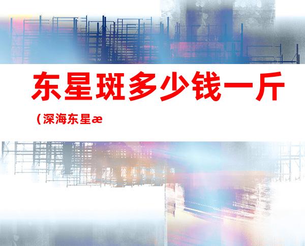 东星斑多少钱一斤（深海东星斑多少钱一斤）