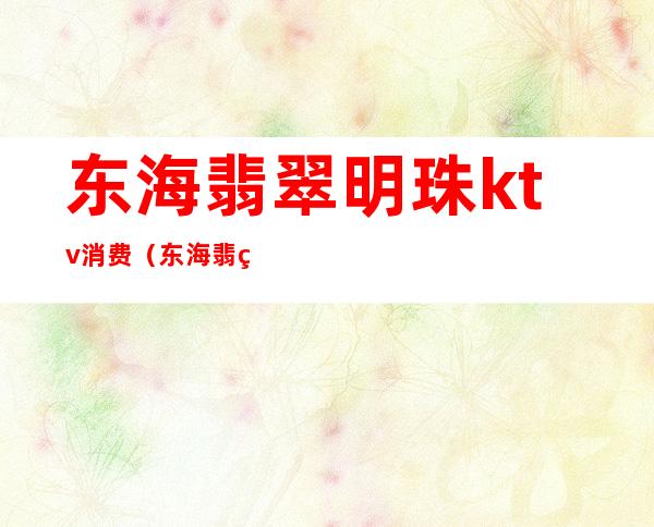 东海翡翠明珠ktv消费(东海翡翠明珠ktv消费多少)