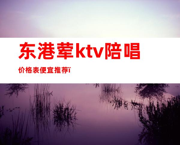 东港荤ktv陪唱价格表便宜推荐(东港ktv小费多少钱)