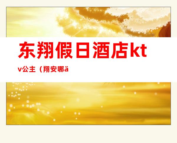 东翔假日酒店ktv公主(翔安哪个ktv有叫公主的)